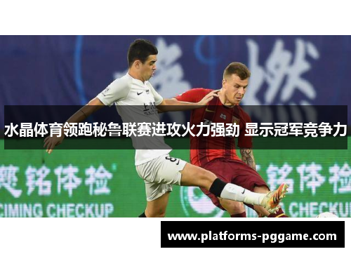 水晶体育领跑秘鲁联赛进攻火力强劲 显示冠军竞争力