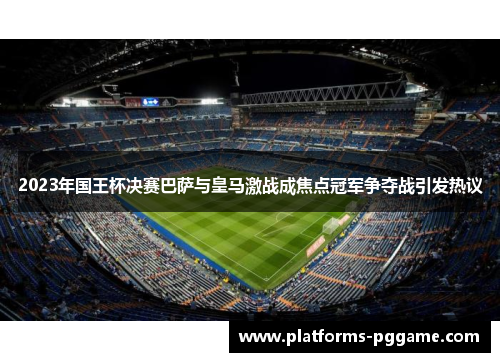 2023年国王杯决赛巴萨与皇马激战成焦点冠军争夺战引发热议