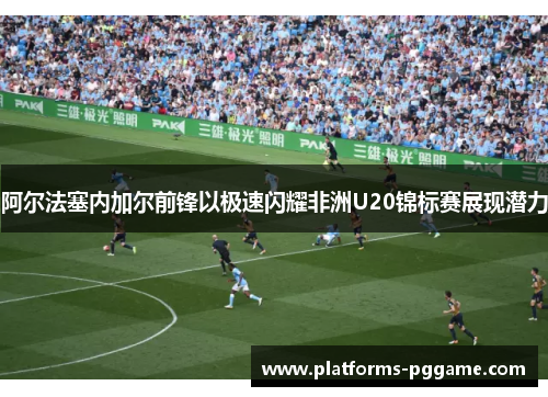 阿尔法塞内加尔前锋以极速闪耀非洲U20锦标赛展现潜力