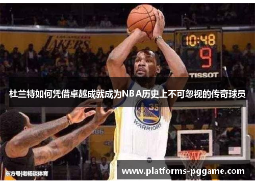 杜兰特如何凭借卓越成就成为NBA历史上不可忽视的传奇球员
