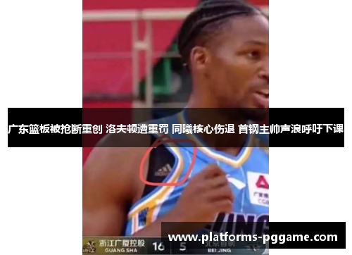 广东篮板被抢断重创 洛夫顿遭重罚 同曦核心伤退 首钢主帅声浪呼吁下课