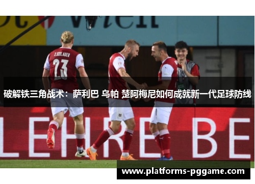 破解铁三角战术：萨利巴 乌帕 楚阿梅尼如何成就新一代足球防线