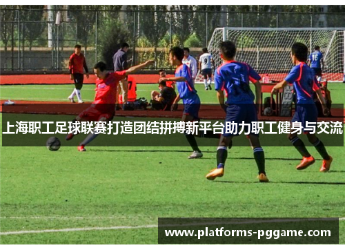 上海职工足球联赛打造团结拼搏新平台助力职工健身与交流
