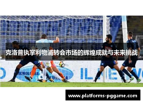 克洛普执掌利物浦转会市场的辉煌成就与未来挑战