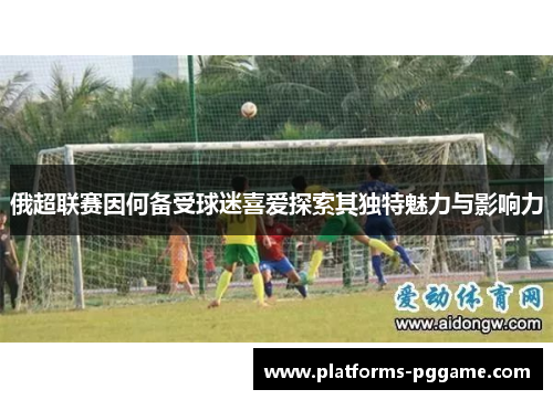 俄超联赛因何备受球迷喜爱探索其独特魅力与影响力