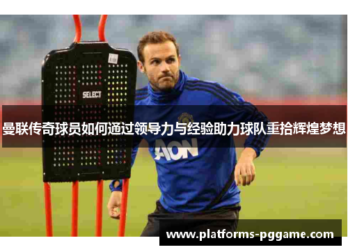 曼联传奇球员如何通过领导力与经验助力球队重拾辉煌梦想