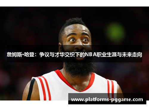 詹姆斯·哈登:争议与才华交织下的NBA职业生涯与未来走向 詹姆斯·哈登:争议与才华交织下的NBA职业生涯与未来走向