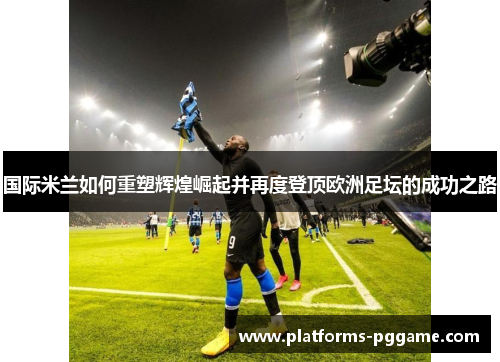 国际米兰如何重塑辉煌崛起并再度登顶欧洲足坛的成功之路