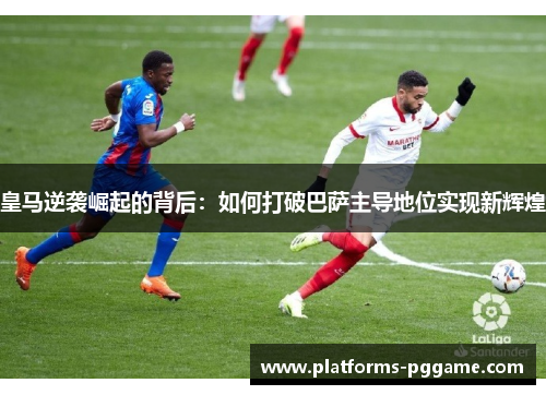 皇马逆袭崛起的背后：如何打破巴萨主导地位实现新辉煌