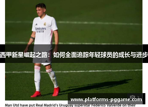 西甲新星崛起之路：如何全面追踪年轻球员的成长与进步