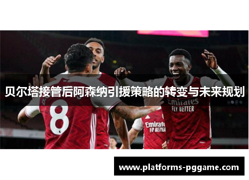 贝尔塔接管后阿森纳引援策略的转变与未来规划