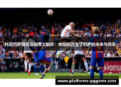 托尼巴萨首秀深刻意义解析：他如何改变了巴萨的未来与传承