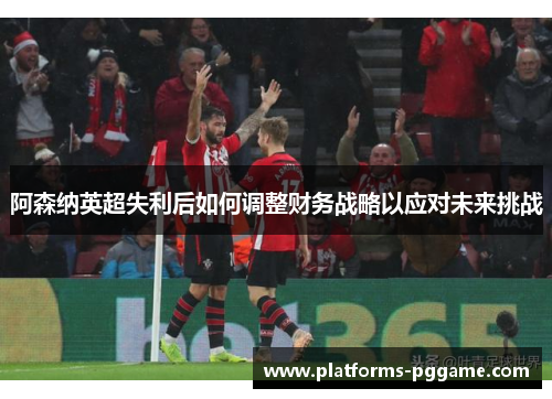 阿森纳英超失利后如何调整财务战略以应对未来挑战