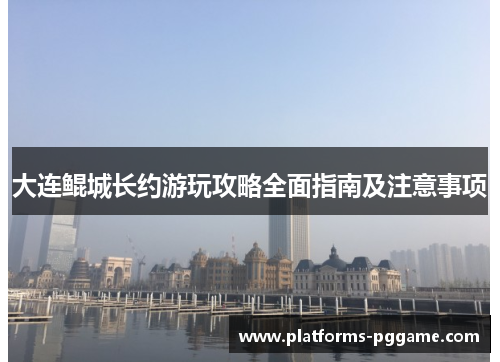 大连鲲城长约游玩攻略全面指南及注意事项 大连鲲城长约游玩攻略全面指南及注意事项