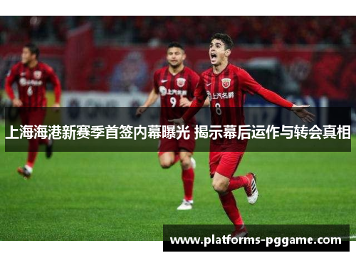 上海海港新赛季首签内幕曝光 揭示幕后运作与转会真相