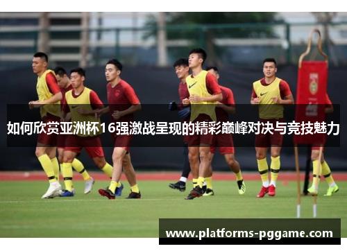 如何欣赏亚洲杯16强激战呈现的精彩巅峰对决与竞技魅力