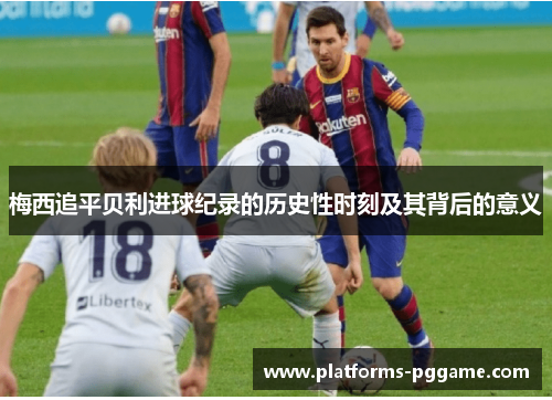 梅西追平贝利进球纪录的历史性时刻及其背后的意义