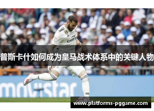 普斯卡什如何成为皇马战术体系中的关键人物 普斯卡什如何成为皇马战术体系中的关键人物