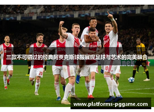 三款不可错过的经典阿贾克斯球服展现足球与艺术的完美融合