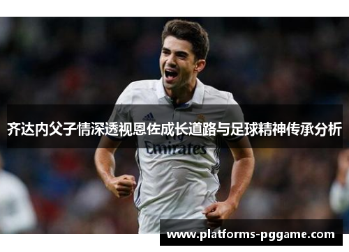 齐达内父子情深透视恩佐成长道路与足球精神传承分析