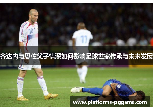 齐达内与恩佐父子情深如何影响足球世家传承与未来发展