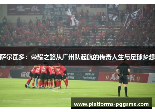 萨尔瓦多：荣耀之路从广州队起航的传奇人生与足球梦想