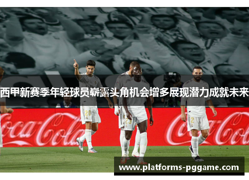 西甲新赛季年轻球员崭露头角机会增多展现潜力成就未来