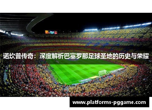 诺坎普传奇：深度解析巴塞罗那足球圣地的历史与荣耀