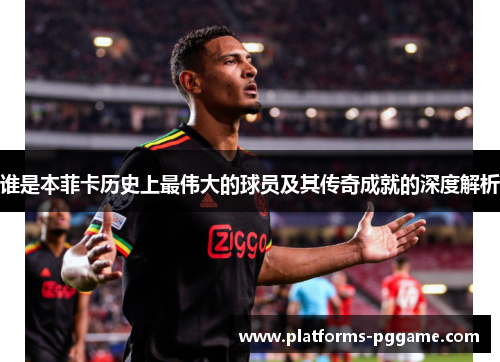 谁是本菲卡历史上最伟大的球员及其传奇成就的深度解析
