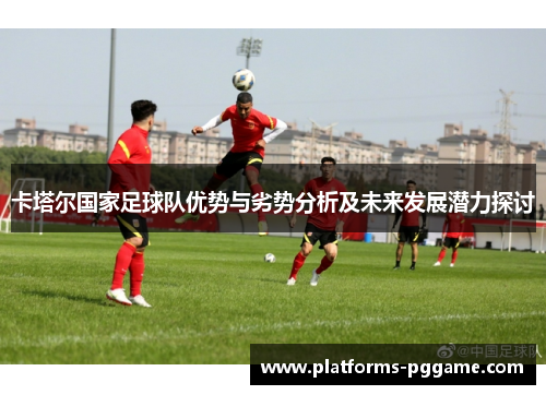 卡塔尔国家足球队优势与劣势分析及未来发展潜力探讨 卡塔尔国家足球队优势与劣势分析及未来发展潜力探讨