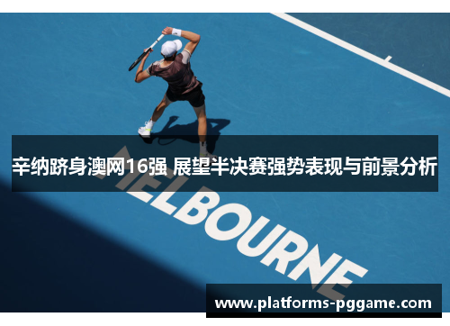 辛纳跻身澳网16强 展望半决赛强势表现与前景分析