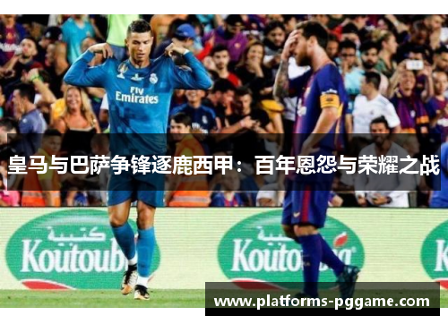 皇马与巴萨争锋逐鹿西甲：百年恩怨与荣耀之战